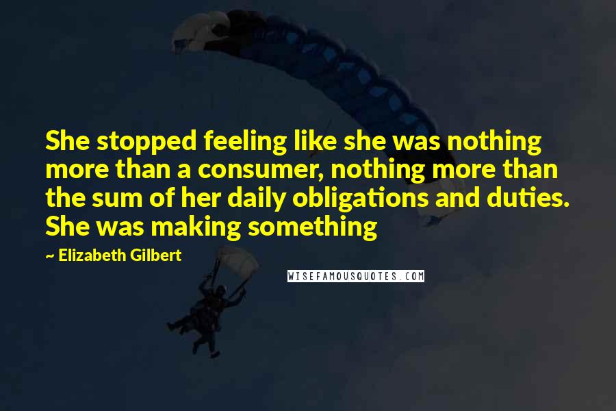 Elizabeth Gilbert Quotes: She stopped feeling like she was nothing more than a consumer, nothing more than the sum of her daily obligations and duties. She was making something