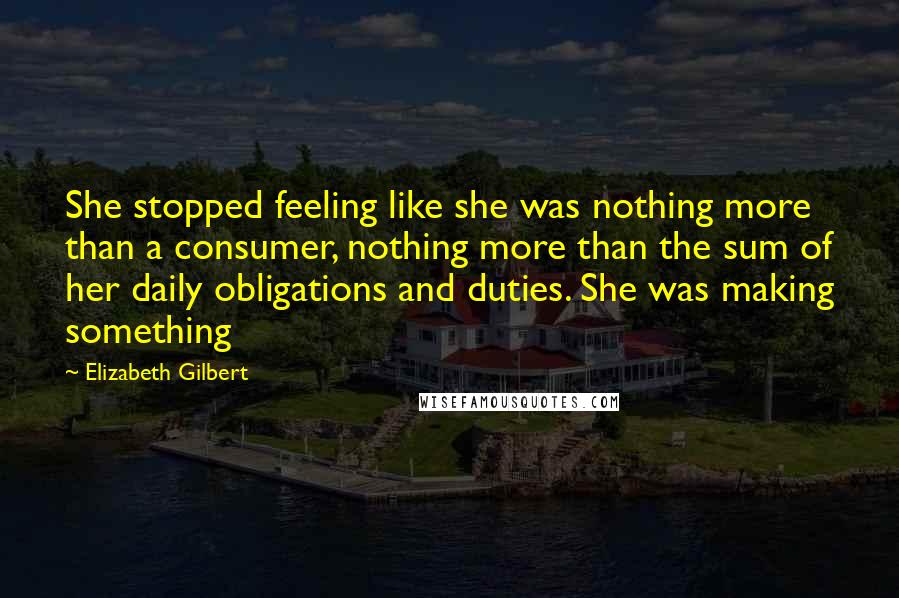 Elizabeth Gilbert Quotes: She stopped feeling like she was nothing more than a consumer, nothing more than the sum of her daily obligations and duties. She was making something