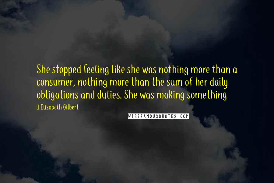 Elizabeth Gilbert Quotes: She stopped feeling like she was nothing more than a consumer, nothing more than the sum of her daily obligations and duties. She was making something