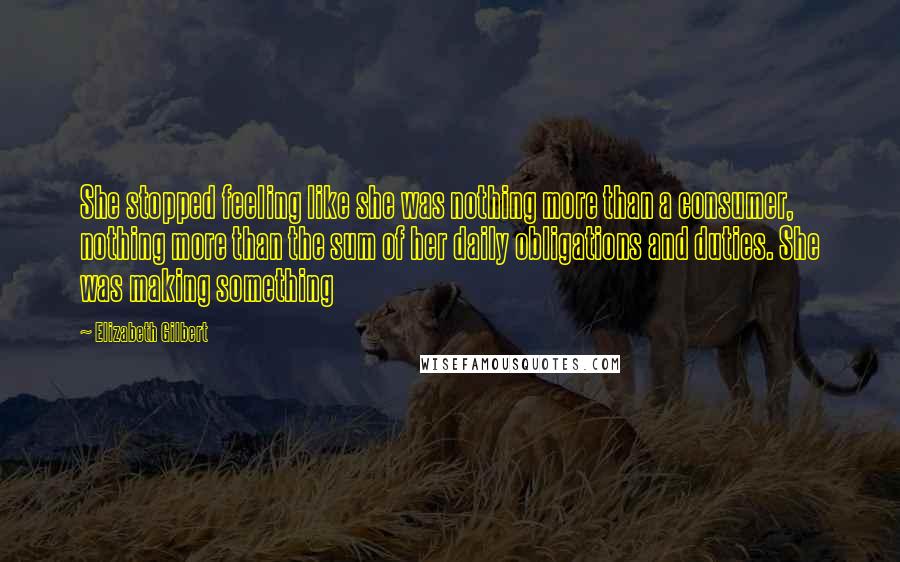 Elizabeth Gilbert Quotes: She stopped feeling like she was nothing more than a consumer, nothing more than the sum of her daily obligations and duties. She was making something