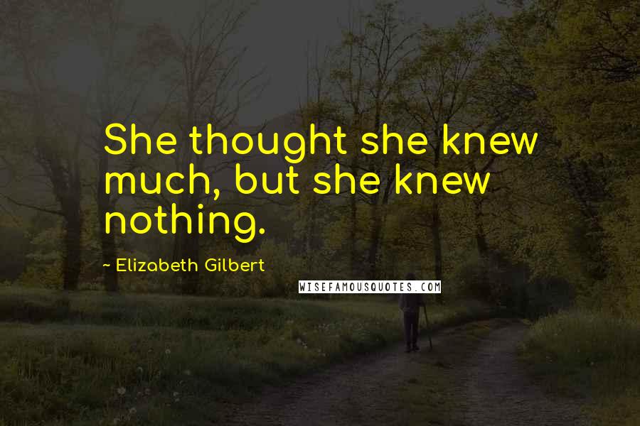 Elizabeth Gilbert Quotes: She thought she knew much, but she knew nothing.