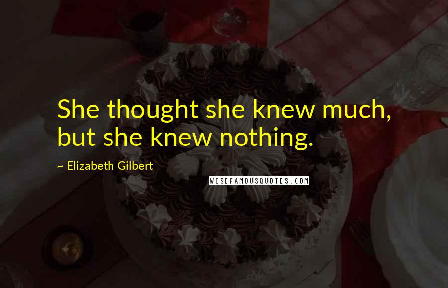 Elizabeth Gilbert Quotes: She thought she knew much, but she knew nothing.