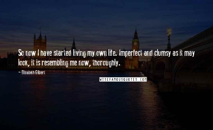 Elizabeth Gilbert Quotes: So now I have started living my own life. Imperfect and clumsy as it may look, it is resembling me now, thoroughly.