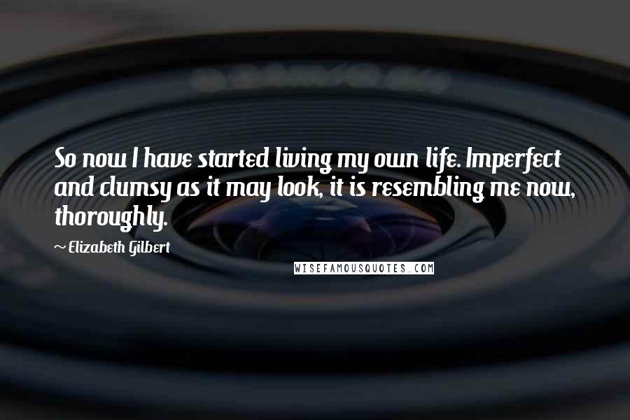 Elizabeth Gilbert Quotes: So now I have started living my own life. Imperfect and clumsy as it may look, it is resembling me now, thoroughly.