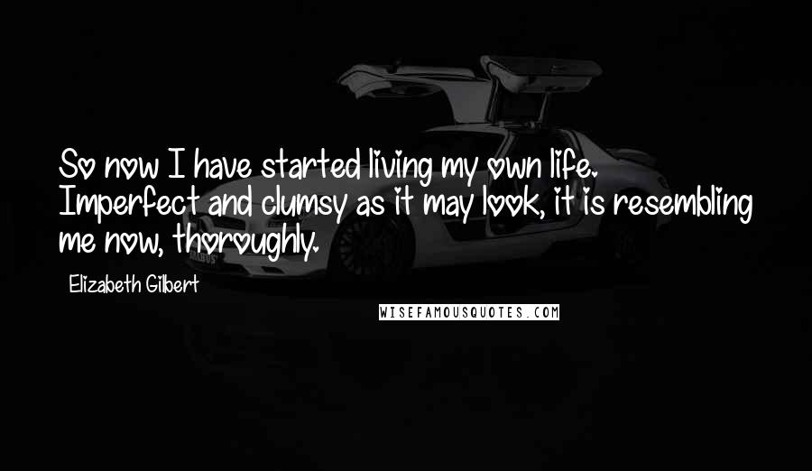 Elizabeth Gilbert Quotes: So now I have started living my own life. Imperfect and clumsy as it may look, it is resembling me now, thoroughly.