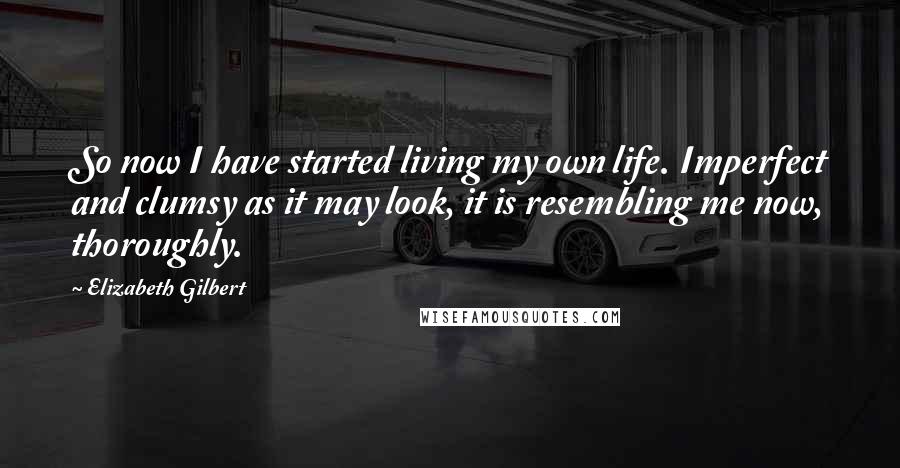 Elizabeth Gilbert Quotes: So now I have started living my own life. Imperfect and clumsy as it may look, it is resembling me now, thoroughly.