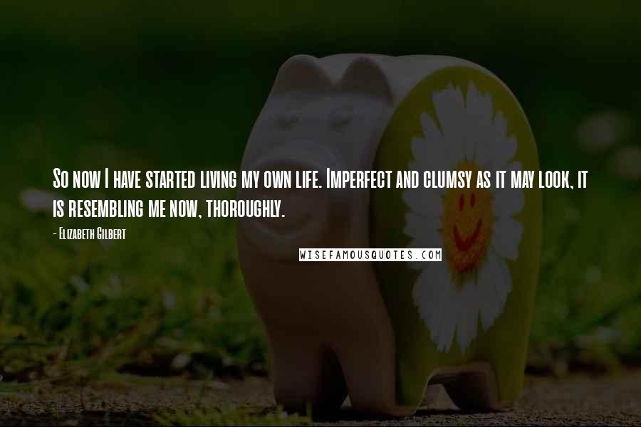 Elizabeth Gilbert Quotes: So now I have started living my own life. Imperfect and clumsy as it may look, it is resembling me now, thoroughly.