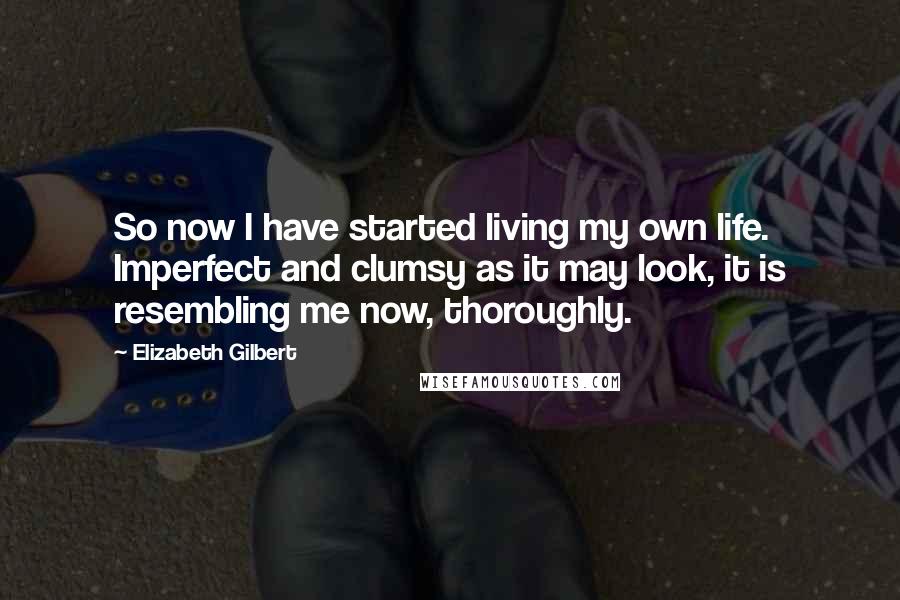 Elizabeth Gilbert Quotes: So now I have started living my own life. Imperfect and clumsy as it may look, it is resembling me now, thoroughly.