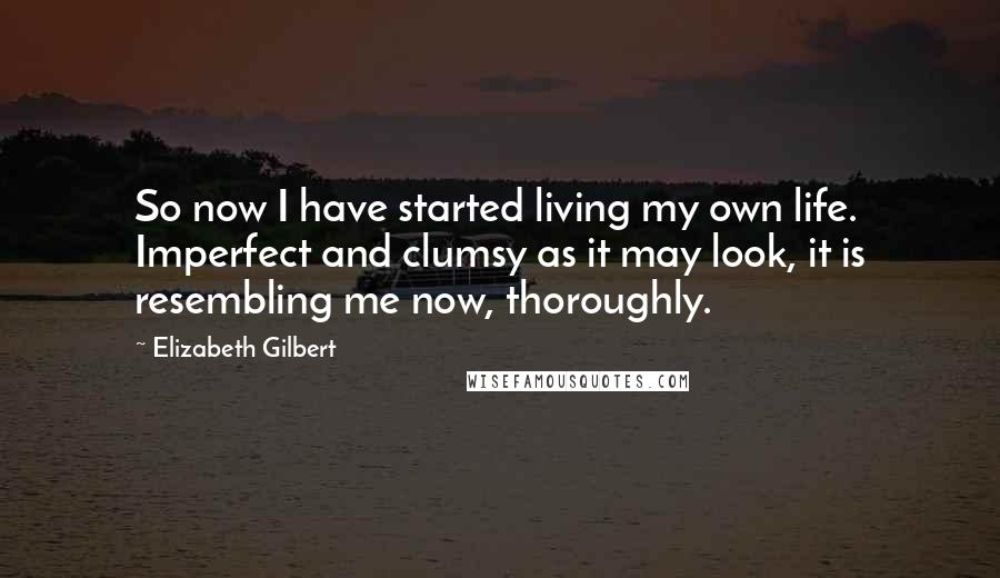 Elizabeth Gilbert Quotes: So now I have started living my own life. Imperfect and clumsy as it may look, it is resembling me now, thoroughly.