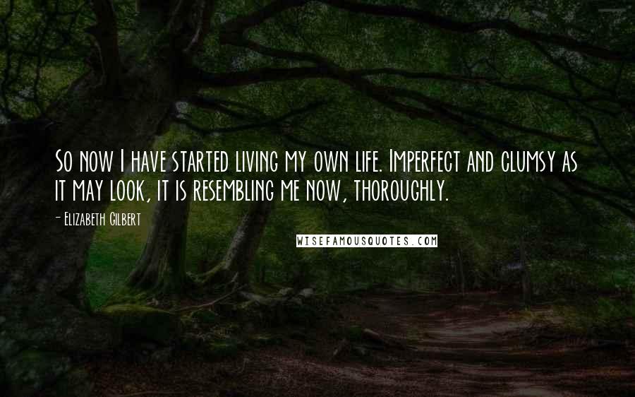 Elizabeth Gilbert Quotes: So now I have started living my own life. Imperfect and clumsy as it may look, it is resembling me now, thoroughly.