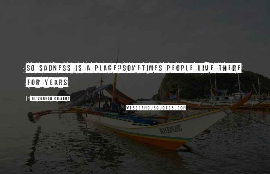Elizabeth Gilbert Quotes: So sadness is a place?Sometimes people live there for years