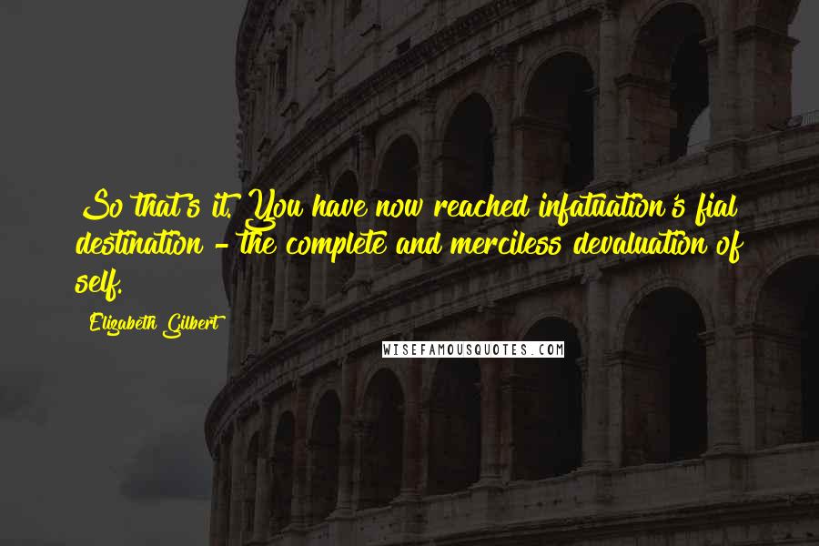 Elizabeth Gilbert Quotes: So that's it. You have now reached infatuation's fial destination - the complete and merciless devaluation of self.