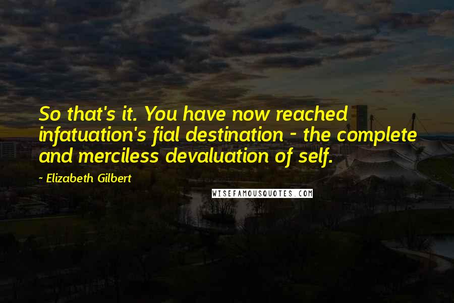 Elizabeth Gilbert Quotes: So that's it. You have now reached infatuation's fial destination - the complete and merciless devaluation of self.