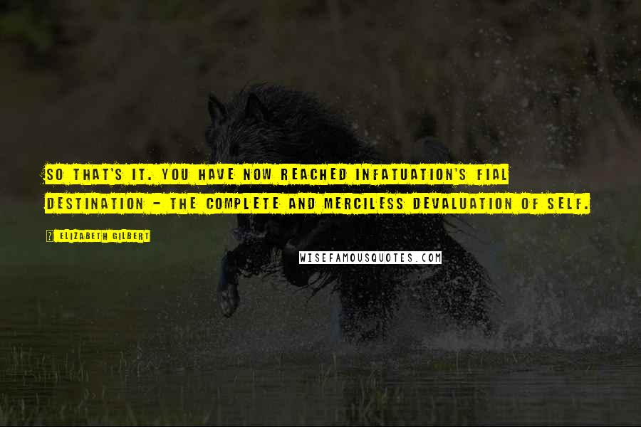 Elizabeth Gilbert Quotes: So that's it. You have now reached infatuation's fial destination - the complete and merciless devaluation of self.