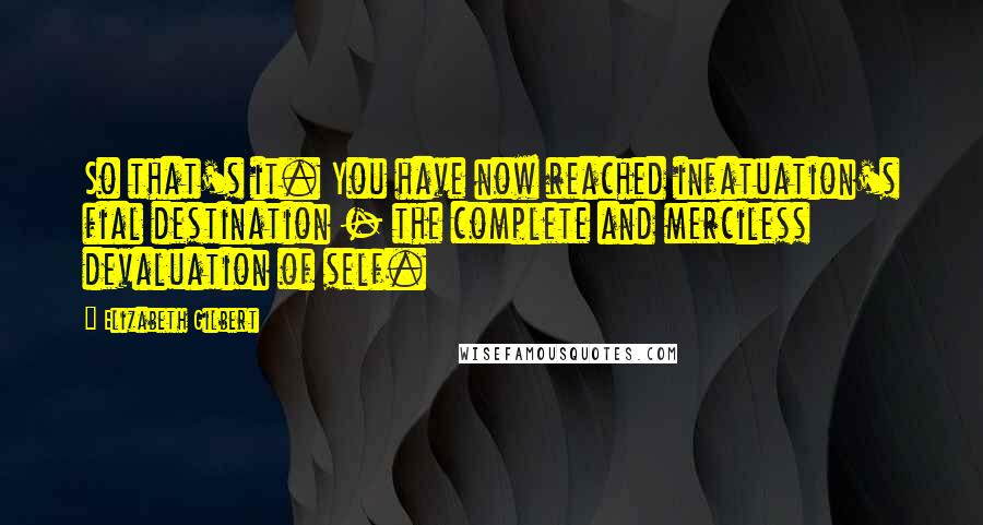 Elizabeth Gilbert Quotes: So that's it. You have now reached infatuation's fial destination - the complete and merciless devaluation of self.