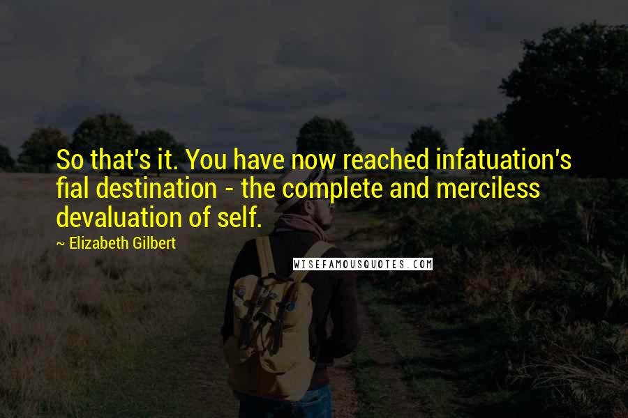 Elizabeth Gilbert Quotes: So that's it. You have now reached infatuation's fial destination - the complete and merciless devaluation of self.