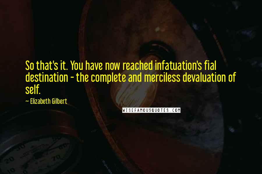 Elizabeth Gilbert Quotes: So that's it. You have now reached infatuation's fial destination - the complete and merciless devaluation of self.