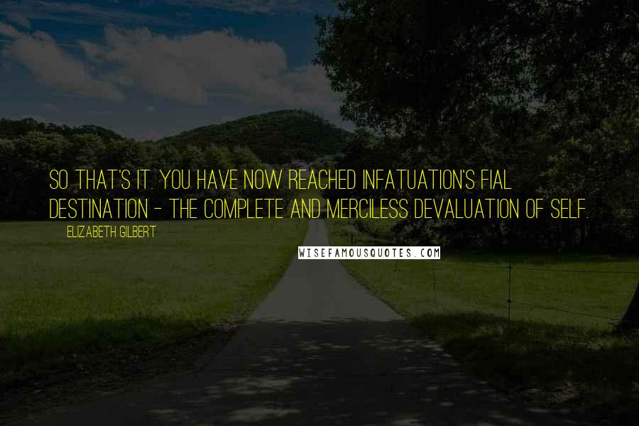 Elizabeth Gilbert Quotes: So that's it. You have now reached infatuation's fial destination - the complete and merciless devaluation of self.