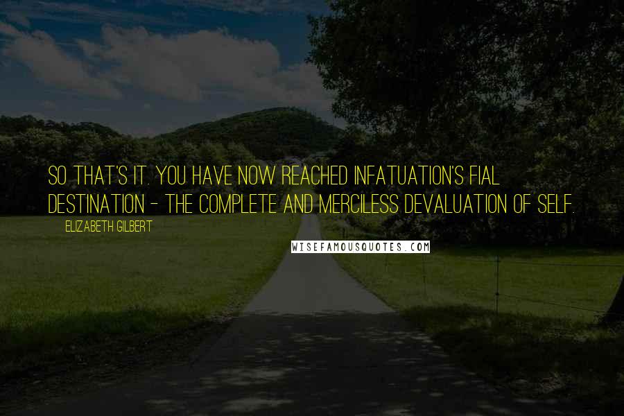 Elizabeth Gilbert Quotes: So that's it. You have now reached infatuation's fial destination - the complete and merciless devaluation of self.