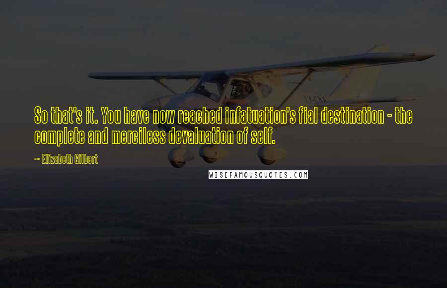 Elizabeth Gilbert Quotes: So that's it. You have now reached infatuation's fial destination - the complete and merciless devaluation of self.