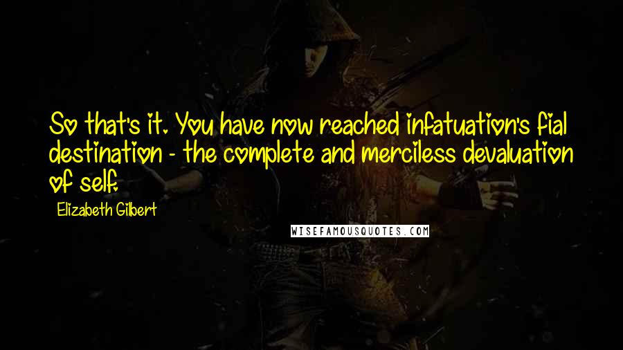 Elizabeth Gilbert Quotes: So that's it. You have now reached infatuation's fial destination - the complete and merciless devaluation of self.