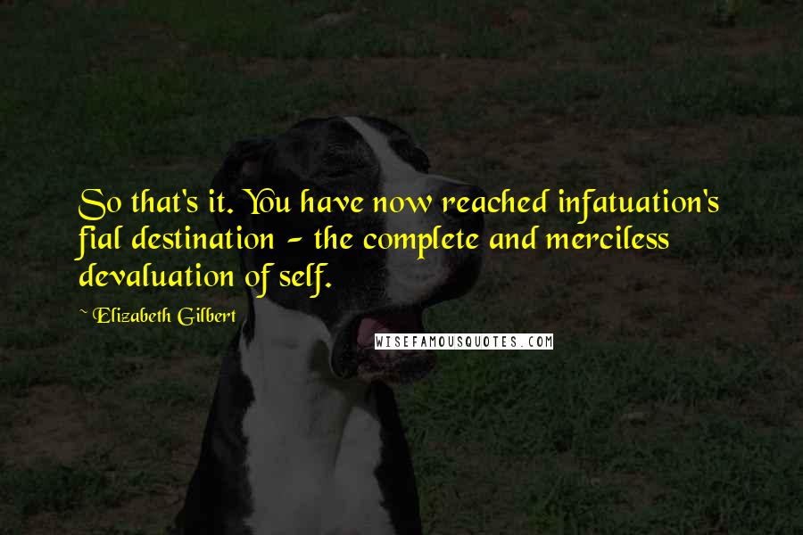 Elizabeth Gilbert Quotes: So that's it. You have now reached infatuation's fial destination - the complete and merciless devaluation of self.