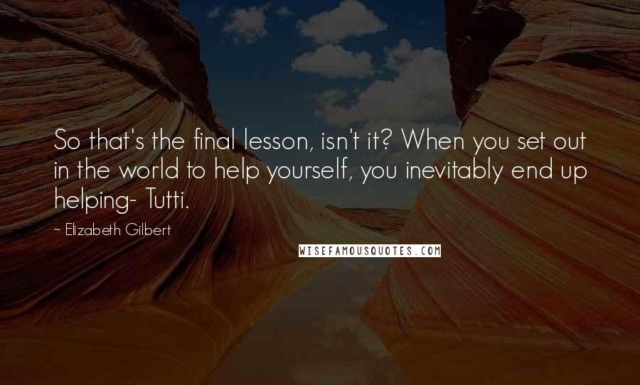 Elizabeth Gilbert Quotes: So that's the final lesson, isn't it? When you set out in the world to help yourself, you inevitably end up helping- Tutti.