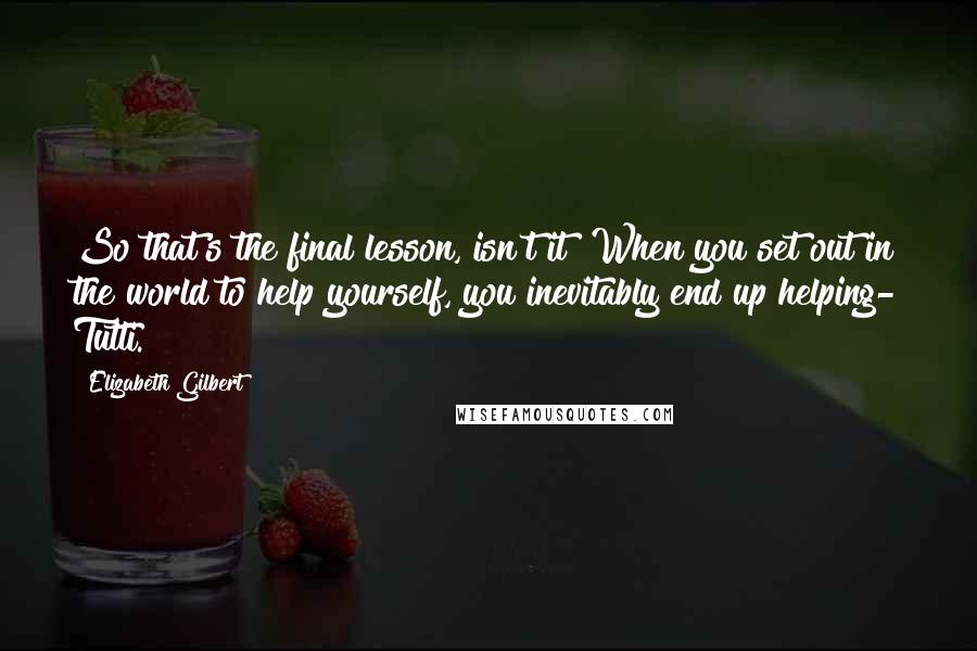 Elizabeth Gilbert Quotes: So that's the final lesson, isn't it? When you set out in the world to help yourself, you inevitably end up helping- Tutti.