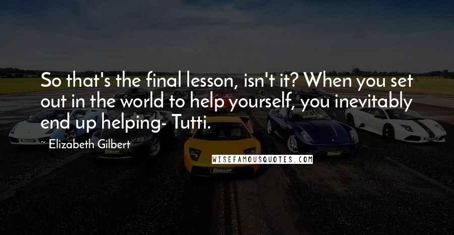 Elizabeth Gilbert Quotes: So that's the final lesson, isn't it? When you set out in the world to help yourself, you inevitably end up helping- Tutti.