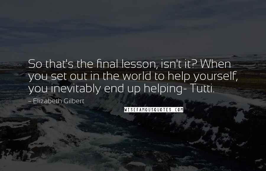 Elizabeth Gilbert Quotes: So that's the final lesson, isn't it? When you set out in the world to help yourself, you inevitably end up helping- Tutti.