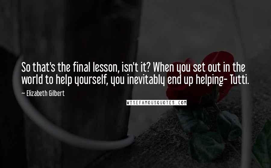 Elizabeth Gilbert Quotes: So that's the final lesson, isn't it? When you set out in the world to help yourself, you inevitably end up helping- Tutti.