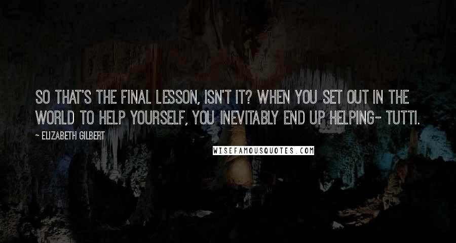 Elizabeth Gilbert Quotes: So that's the final lesson, isn't it? When you set out in the world to help yourself, you inevitably end up helping- Tutti.