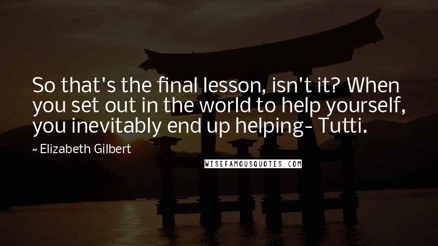 Elizabeth Gilbert Quotes: So that's the final lesson, isn't it? When you set out in the world to help yourself, you inevitably end up helping- Tutti.