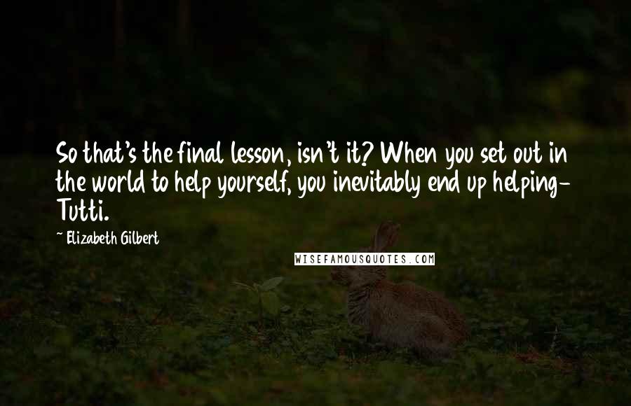 Elizabeth Gilbert Quotes: So that's the final lesson, isn't it? When you set out in the world to help yourself, you inevitably end up helping- Tutti.