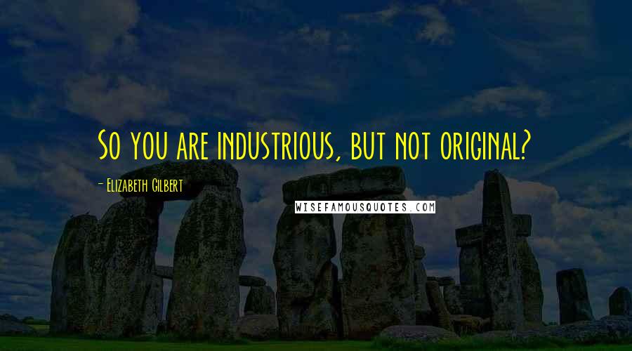 Elizabeth Gilbert Quotes: So you are industrious, but not original?