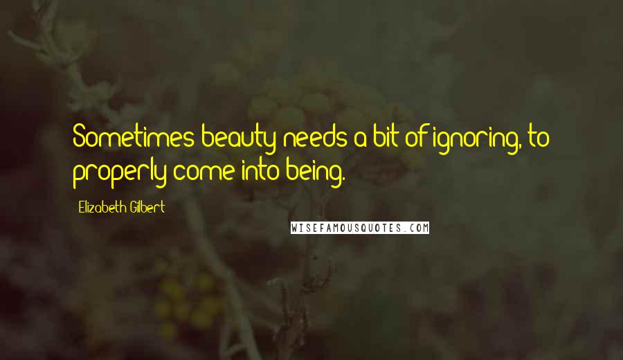 Elizabeth Gilbert Quotes: Sometimes beauty needs a bit of ignoring, to properly come into being.
