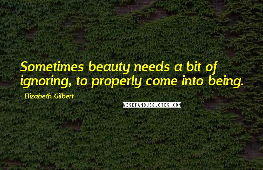 Elizabeth Gilbert Quotes: Sometimes beauty needs a bit of ignoring, to properly come into being.