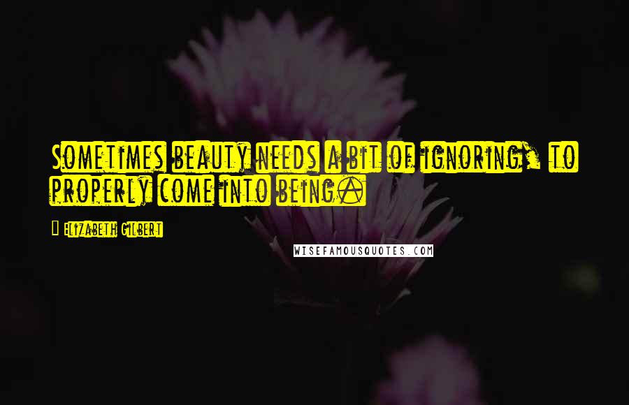 Elizabeth Gilbert Quotes: Sometimes beauty needs a bit of ignoring, to properly come into being.
