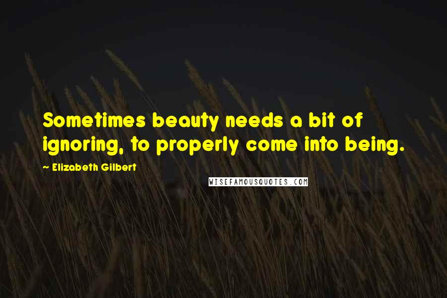 Elizabeth Gilbert Quotes: Sometimes beauty needs a bit of ignoring, to properly come into being.