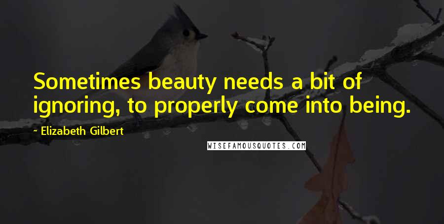 Elizabeth Gilbert Quotes: Sometimes beauty needs a bit of ignoring, to properly come into being.