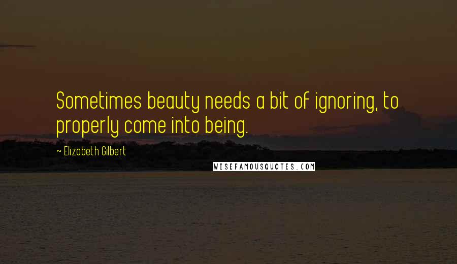 Elizabeth Gilbert Quotes: Sometimes beauty needs a bit of ignoring, to properly come into being.
