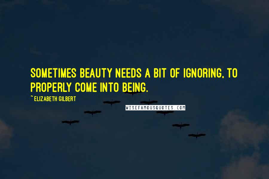 Elizabeth Gilbert Quotes: Sometimes beauty needs a bit of ignoring, to properly come into being.
