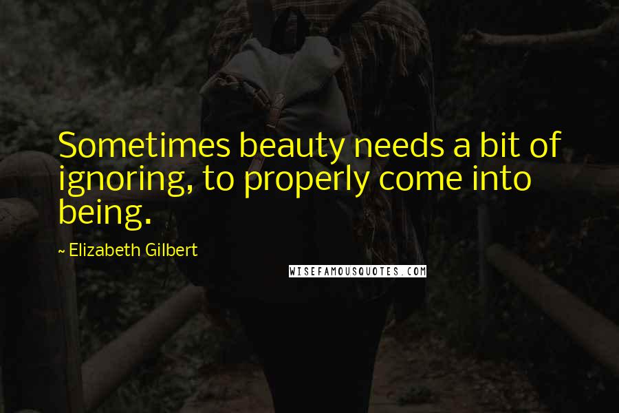 Elizabeth Gilbert Quotes: Sometimes beauty needs a bit of ignoring, to properly come into being.