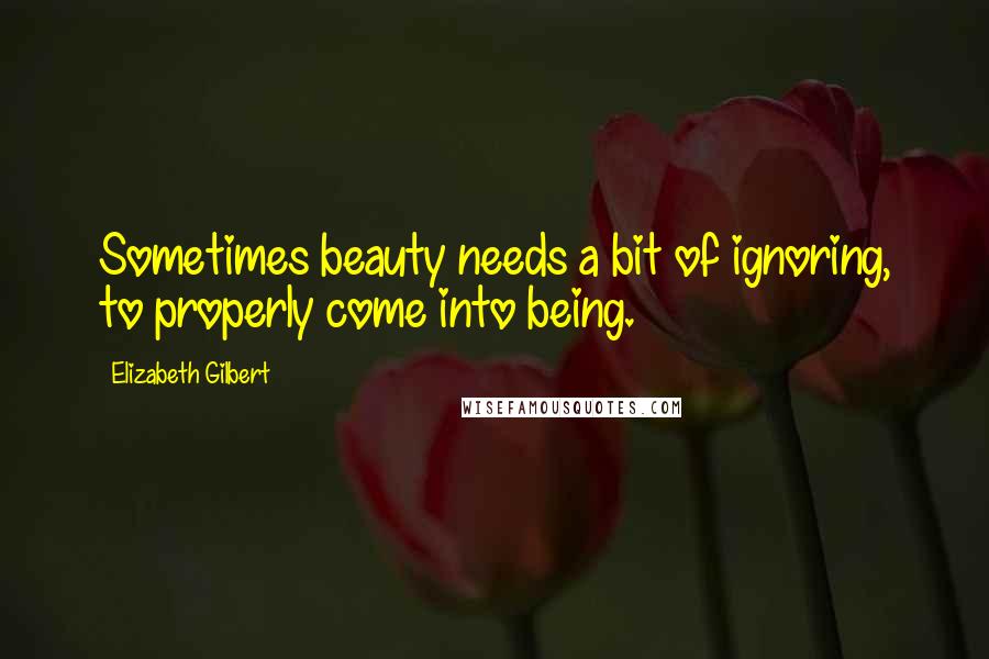 Elizabeth Gilbert Quotes: Sometimes beauty needs a bit of ignoring, to properly come into being.