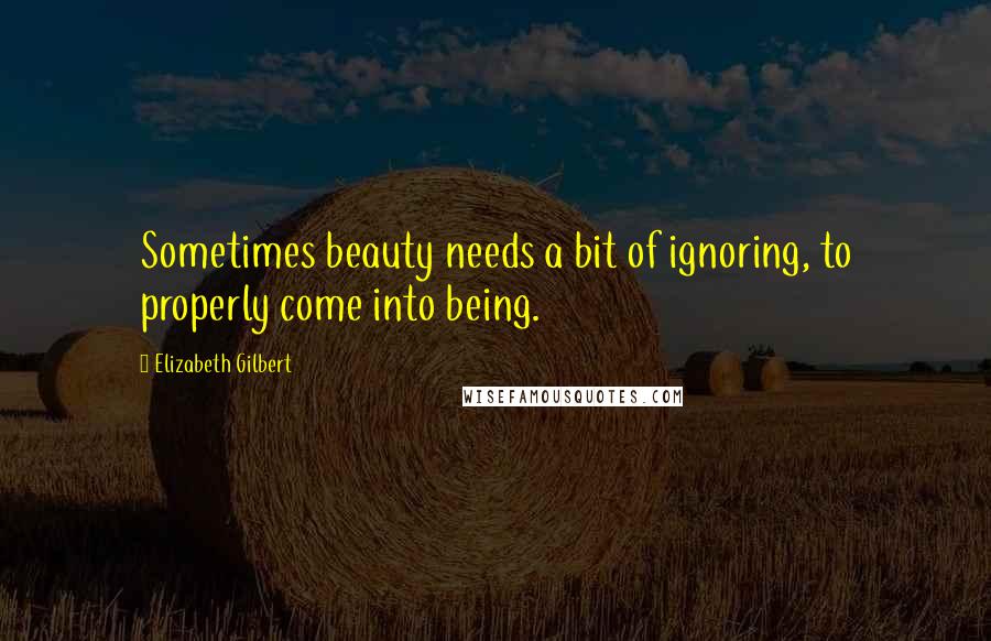 Elizabeth Gilbert Quotes: Sometimes beauty needs a bit of ignoring, to properly come into being.