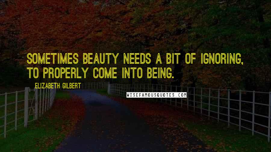 Elizabeth Gilbert Quotes: Sometimes beauty needs a bit of ignoring, to properly come into being.