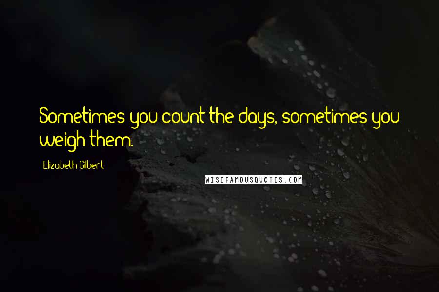 Elizabeth Gilbert Quotes: Sometimes you count the days, sometimes you weigh them.