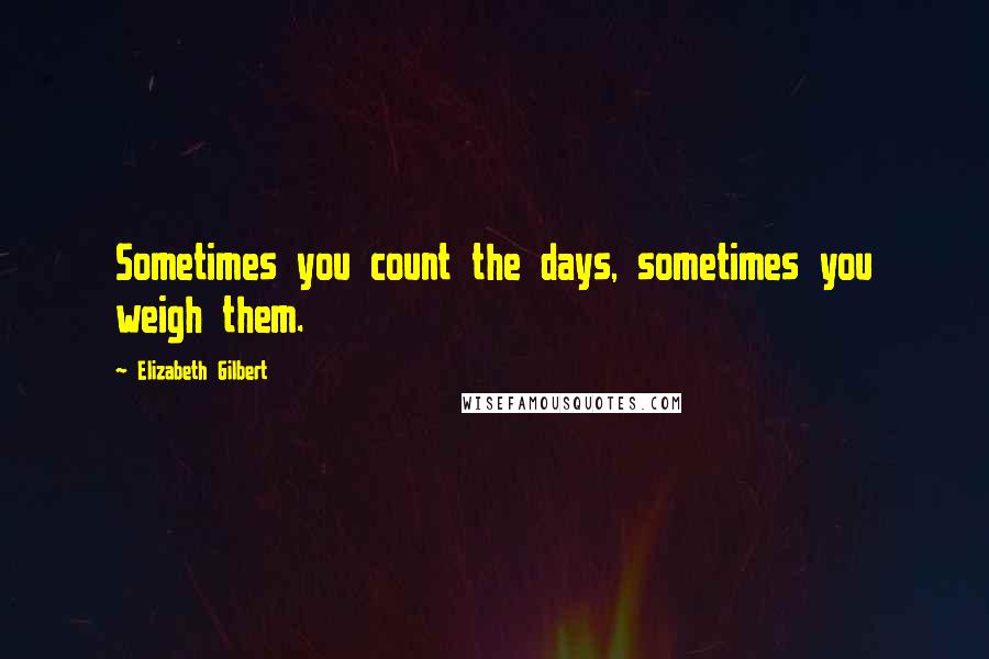 Elizabeth Gilbert Quotes: Sometimes you count the days, sometimes you weigh them.