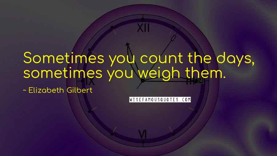 Elizabeth Gilbert Quotes: Sometimes you count the days, sometimes you weigh them.