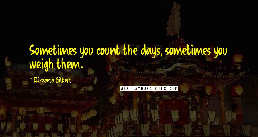 Elizabeth Gilbert Quotes: Sometimes you count the days, sometimes you weigh them.